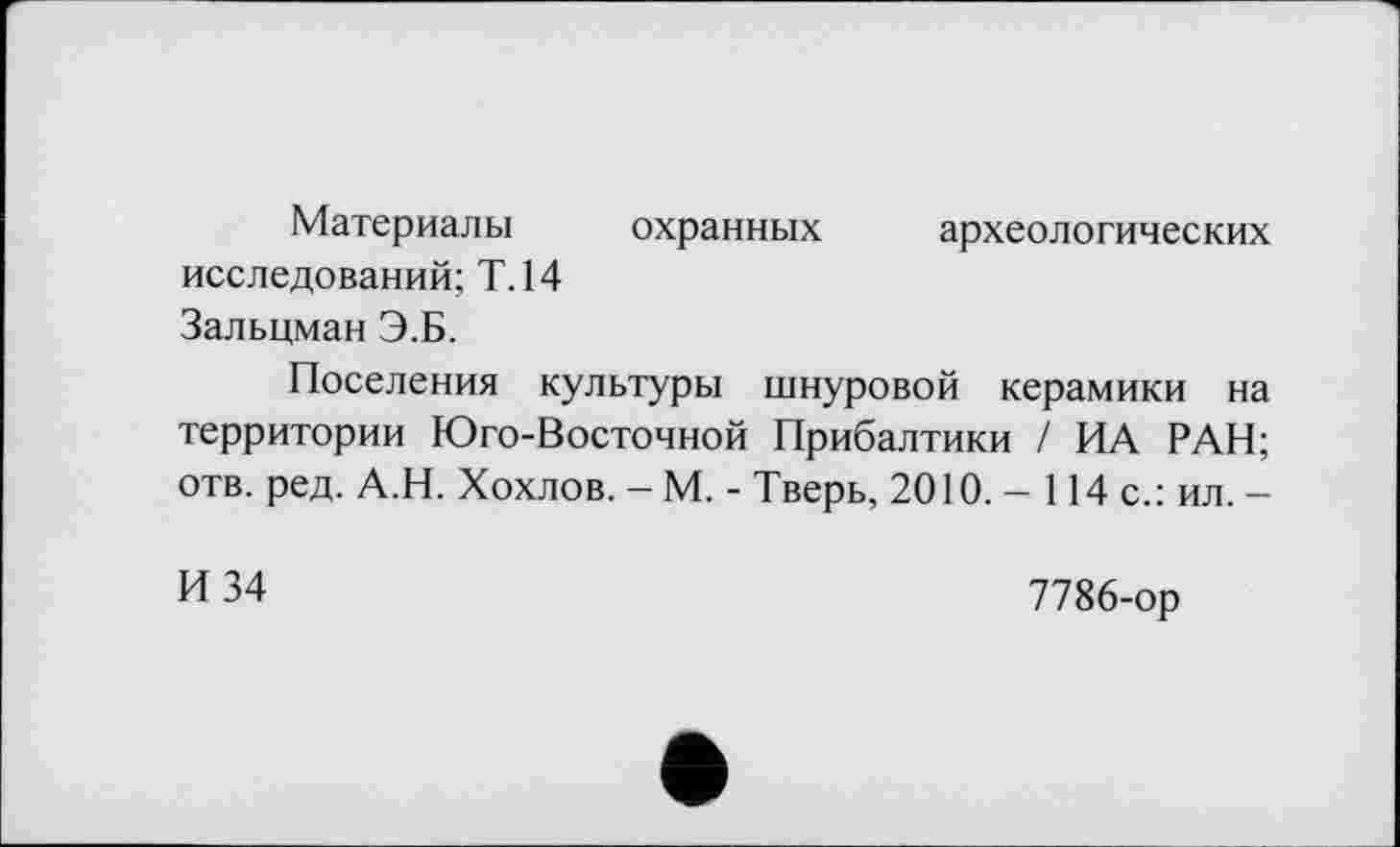 ﻿Материалы охранных археологических исследований; Т.14 Зальцман Э.Б.
Поселения культуры шнуровой керамики на территории Юго-Восточной Прибалтики / ИА РАН; отв. ред. А.Н. Хохлов. - М. - Тверь, 2010. - 114 с.: ил. -
И 34
7786-ор